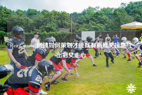 呼和浩特团建如何策划才能既有高度又接地气出彩又走心